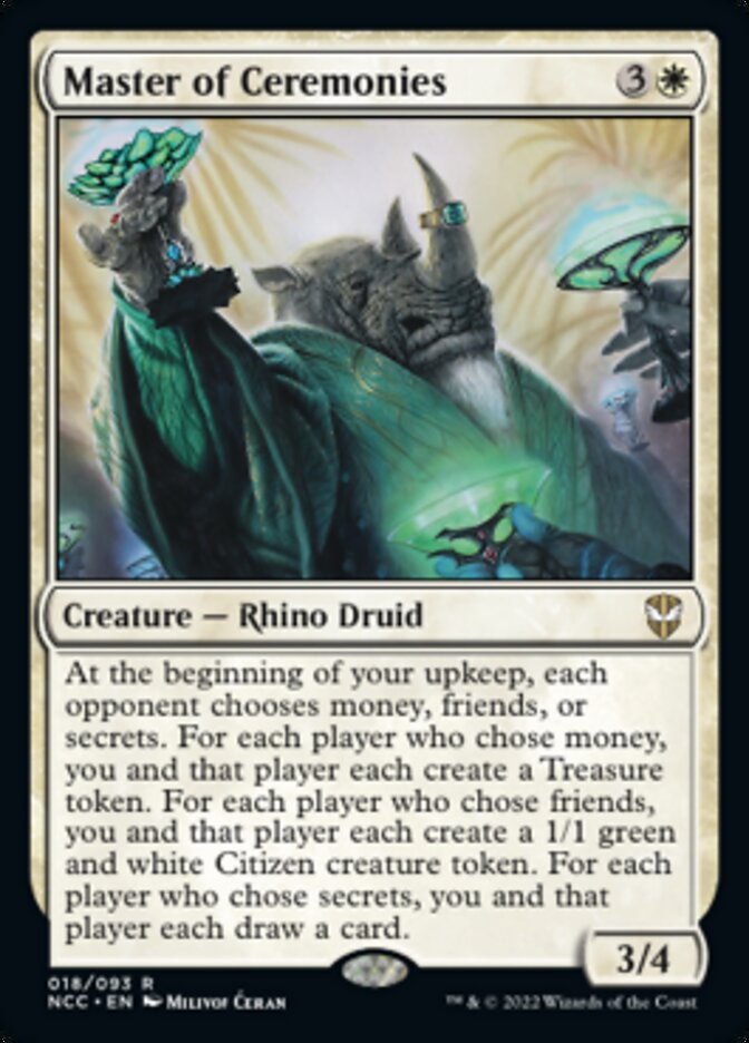 Master of Ceremonies
 At the beginning of your upkeep, each opponent choses money, friends, or secrets. For each player who chose money, you and that player each create a Treasure token. For each player who chose friends, you and that player each create a 1/1 green and white Citizen creature token. For each player who chose secrets, you and that player each draw a card.